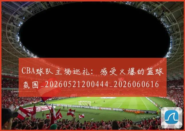 CBA球队主场巡礼：感受火爆的篮球氛围_20260521200444_20260606165252