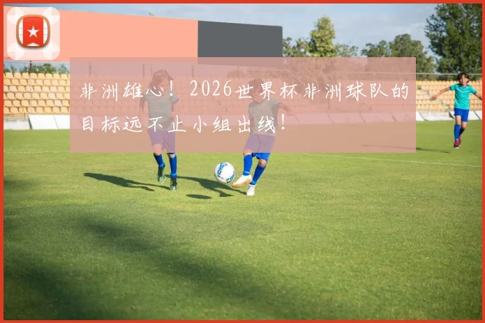 非洲雄心！2026世界杯非洲球队的目标远不止小组出线！