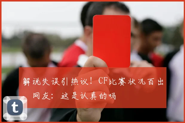 解说失误引热议!CF比赛状况百出,网友:这是认真的吗