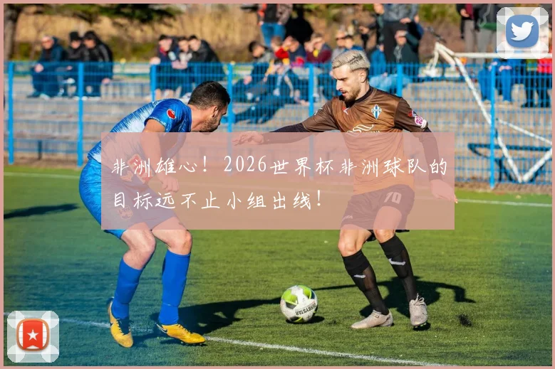 非洲雄心!2026世界杯非洲球队的目标远不止小组出线!