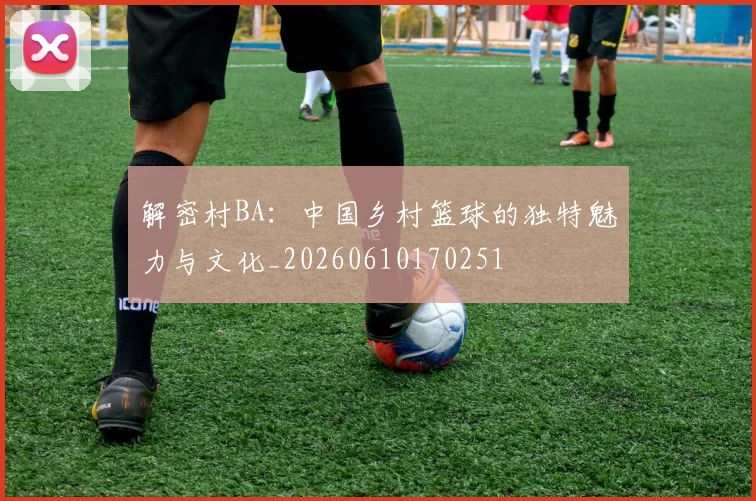 解密村BA:中国乡村篮球的独特魅力与文化_20260610170251