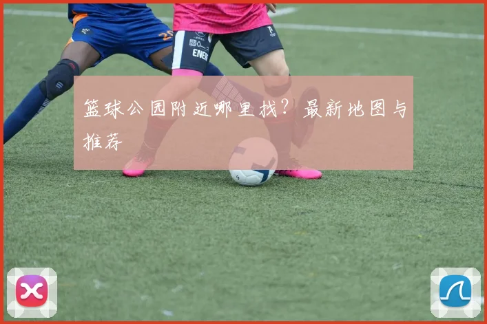 篮球公园附近哪里找？最新地图与推荐