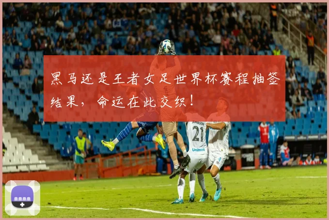黑马还是王者女足世界杯赛程抽签结果，命运在此交织！