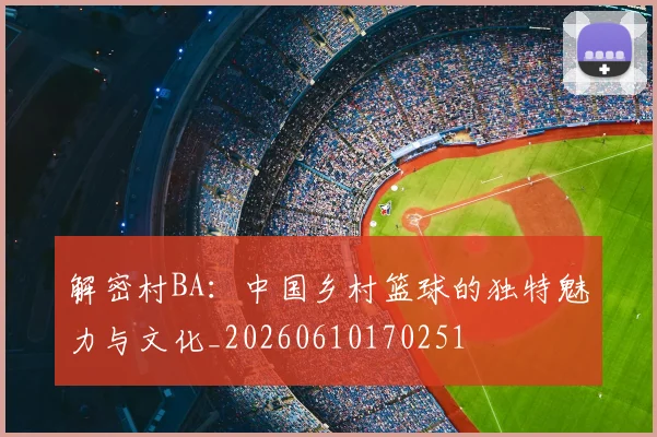 解密村BA：中国乡村篮球的独特魅力与文化_20260610170251